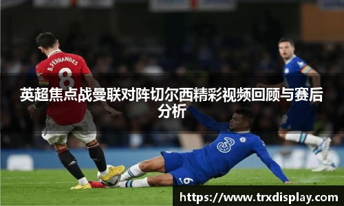 英超焦点战曼联对阵切尔西精彩视频回顾与赛后分析