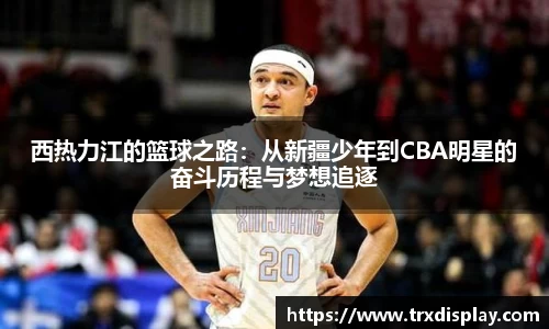 西热力江的篮球之路：从新疆少年到CBA明星的奋斗历程与梦想追逐